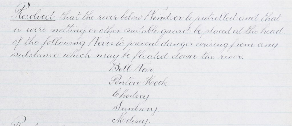 Handwritten committee minutes which record the resolution that the river below Windsor be patrolled, and a wire netting be placed at the head of the following weirs to prevent danger arising from substances floating down the river: Bell Weir, Penton Hook, Chertsey, Sunbury and Molesey.
