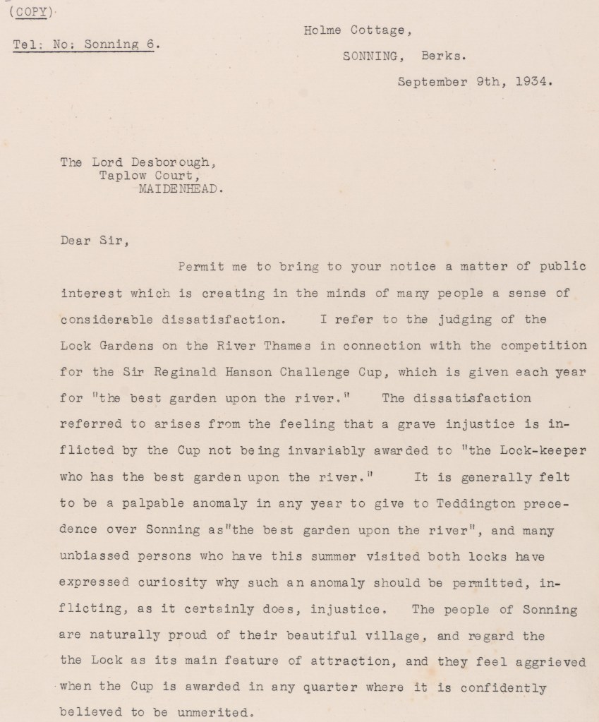  Letter dated September 9th 1934 from Holme Cottage, Sonning, to Lord Desborough, Taplow Court, Maidenhead. Letter concerns dissatisfaction at the judging of the Lock Gardens for the Sir Reginald Henson Challenge Cup which was awarded for the best garden upon the River Thames. It is described as an ‘injustice’ that this was awarded to Teddington over Sonning.